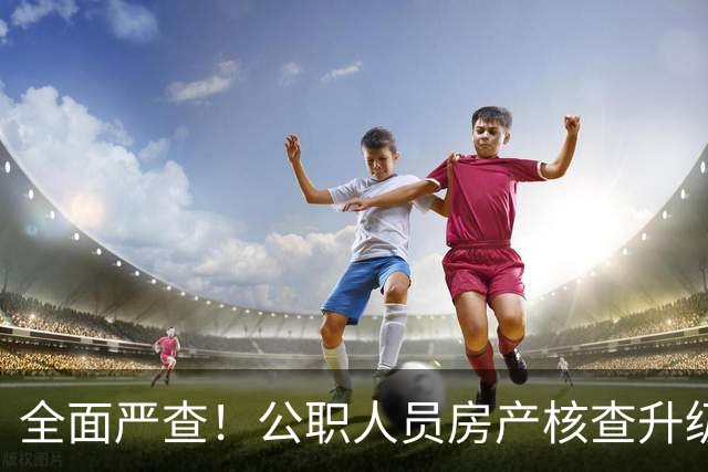 全面严查！公职人员房产核查升级，大数据溯源没有侥幸空间