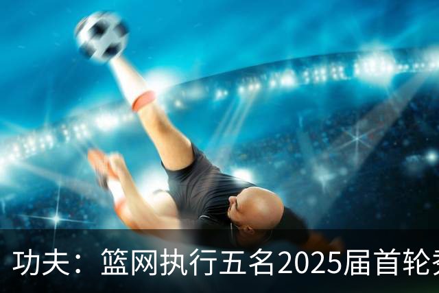 功夫：篮网执行五名2025届首轮秀第三年球队选项