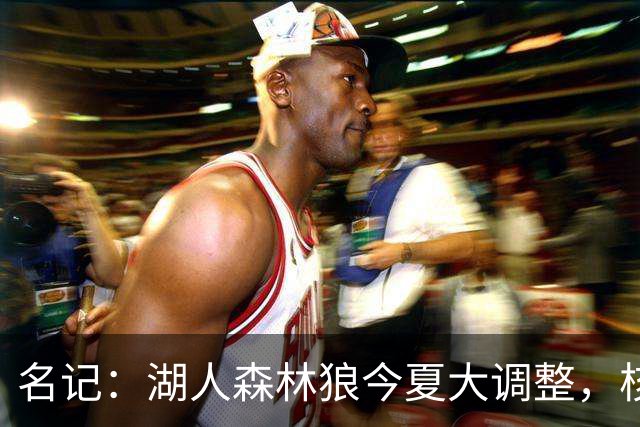 名记：湖人森林狼今夏大调整，核心目的都是讨好当家球星