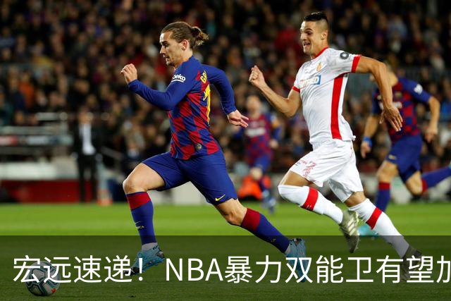 宏远速递！NBA暴力双能卫有望加盟，力保亚帅躺进总决赛？