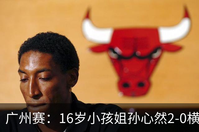 广州赛：16岁小孩姐孙心然2-0横扫萨王凯开门红 将战7号种子