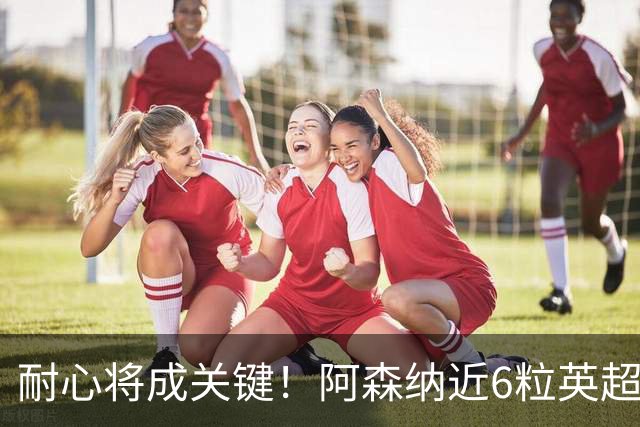 耐心将成关键！阿森纳近6粒英超进球均出现在下半场