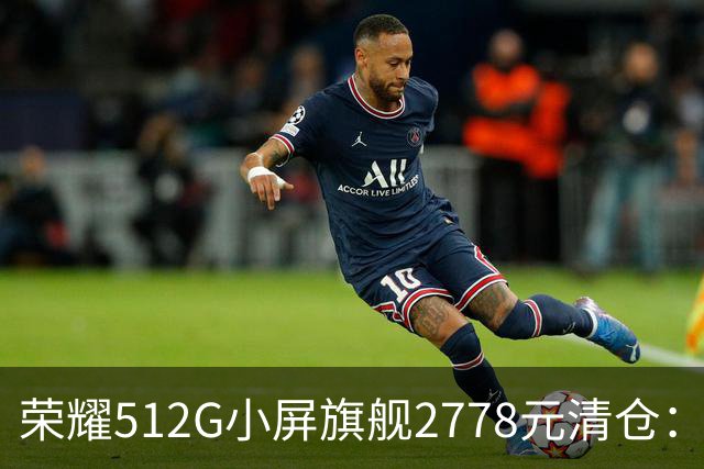 荣耀512G小屏旗舰2778元清仓：155g+百倍变焦