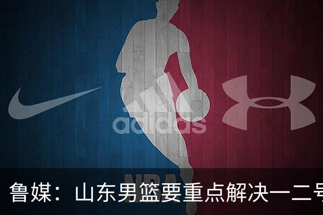 鲁媒：山东男篮要重点解决一二号位球权分配、阵容磨合的问题