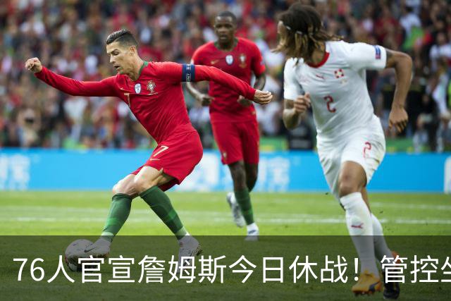 76人官宣詹姆斯今日休战！管控坐骨神经痛 明日有望复出战活塞