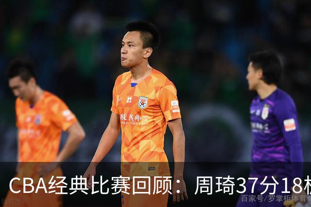 CBA经典比赛回顾：周琦37分18板，新疆险胜吉林