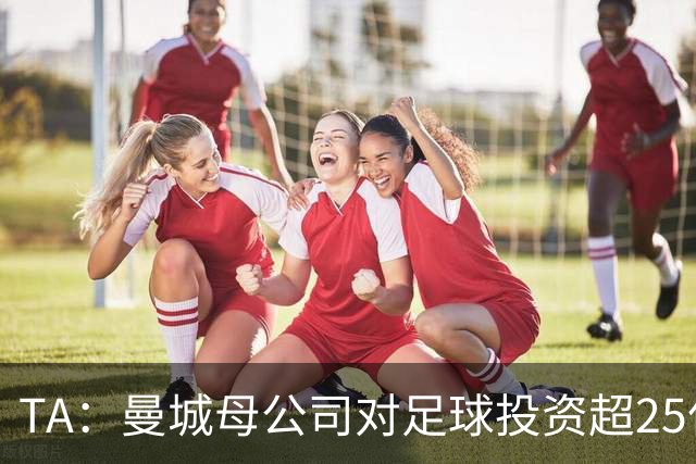 TA：曼城母公司对足球投资超25亿镑，穆巴拉克称CFG估值超73亿